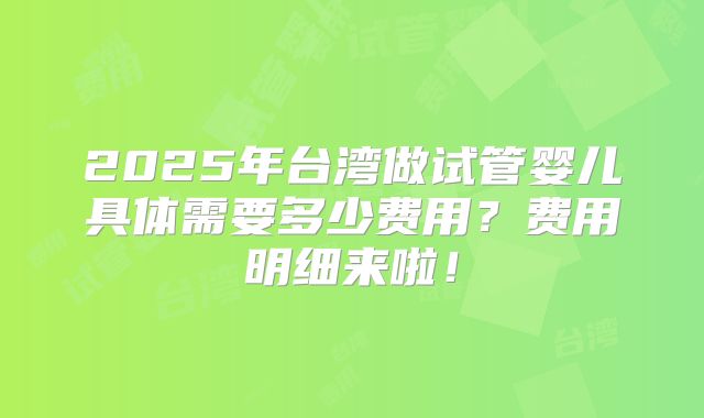 2025年台湾做试管婴儿具体需要多少费用?费用明细来啦!