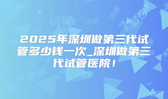 2025年深圳做第三代试管多少钱一次_深圳做第三代试管医院!