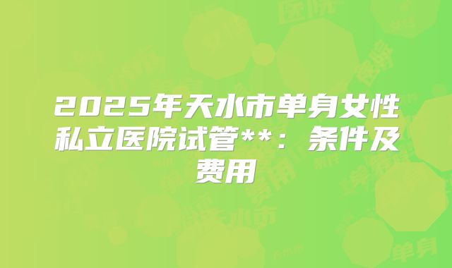 2025年天水市单身女性私立医院试管**:条件及费用