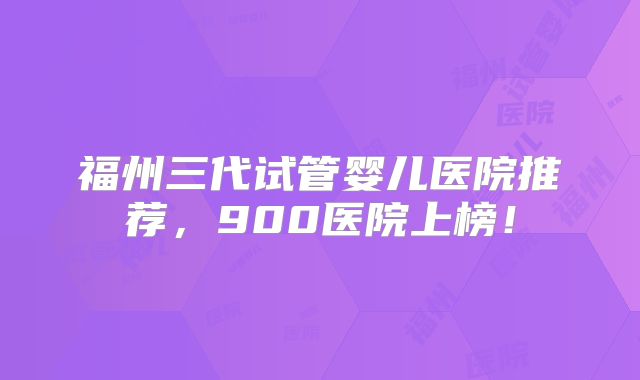 福州三代试管婴儿医院推荐,900医院上榜!