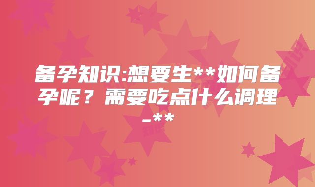 备孕知识:想要生**如何备孕呢?需要吃点什么调理-**