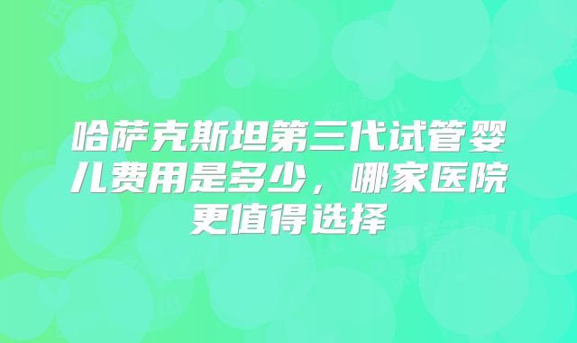 哈萨克斯坦第三代试管婴儿费用是多少,哪家医院更值得选择