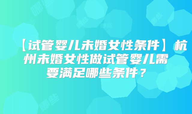 【试管婴儿未婚女性条件】杭州未婚女性做试管婴儿需要满足哪些条件？