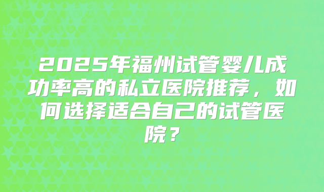 2025年福州试管婴儿成功率高的私立医院推荐，如何选择适合自己的试管医院？