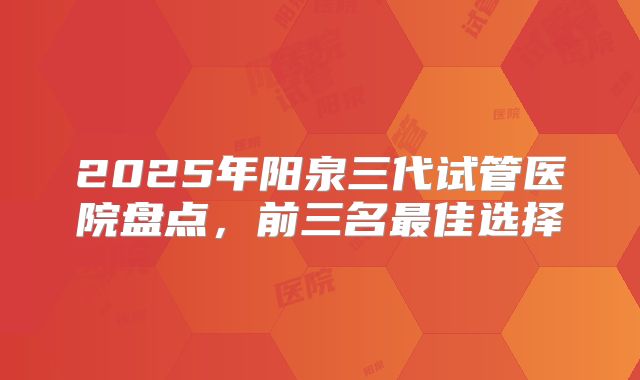 2025年阳泉三代试管医院盘点,前三名最佳选择