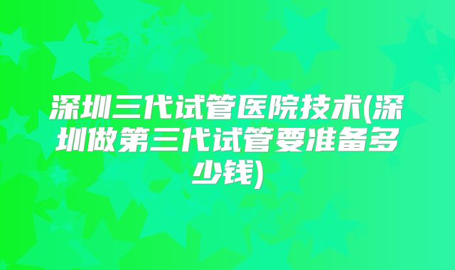 深圳三代试管医院技术(深圳做第三代试管要准备多少钱)
