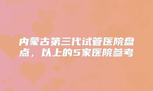 内蒙古第三代试管医院盘点,以上的5家医院参考