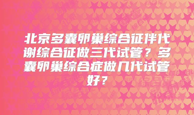 北京多囊卵巢综合征伴代谢综合征做三代试管？多囊卵巢综合症做几代试管好？