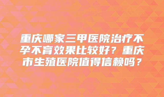 重庆哪家三甲医院治疗不孕不育效果比较好?重庆市生殖医院值得信赖吗?