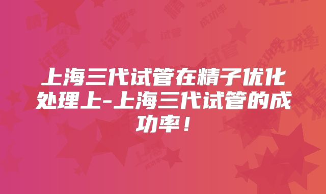 上海三代试管在精子优化处理上-上海三代试管的成功率!