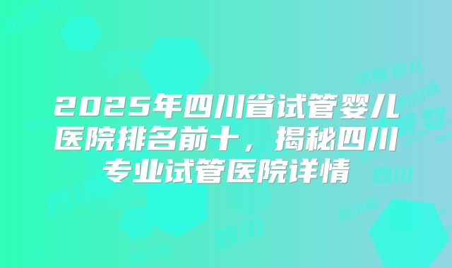 2025年四川省试管婴儿医院排名前十，揭秘四川专业试管医院详情