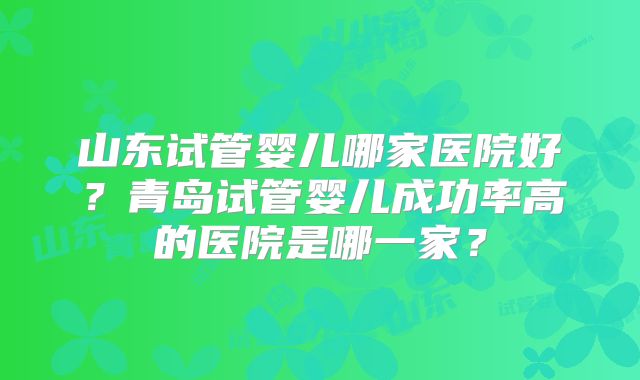 山东试管婴儿哪家医院好？青岛试管婴儿成功率高的医院是哪一家？