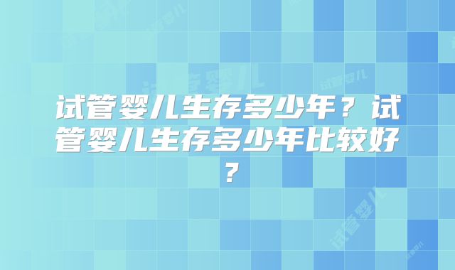 试管婴儿生存多少年?试管婴儿生存多少年比较好?
