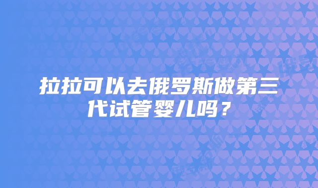 拉拉可以去俄罗斯做第三代试管婴儿吗？