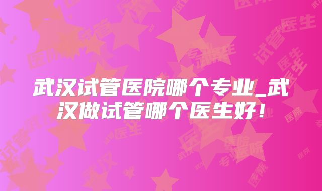 武汉试管医院哪个专业_武汉做试管哪个医生好!