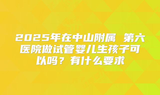 2025年在中山附属 第六医院做试管婴儿生孩子可以吗？有什么要求