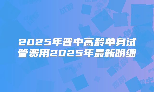 2025年晋中高龄单身试管费用2025年最新明细
