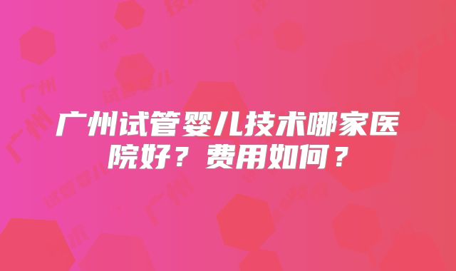广州试管婴儿技术哪家医院好？费用如何？