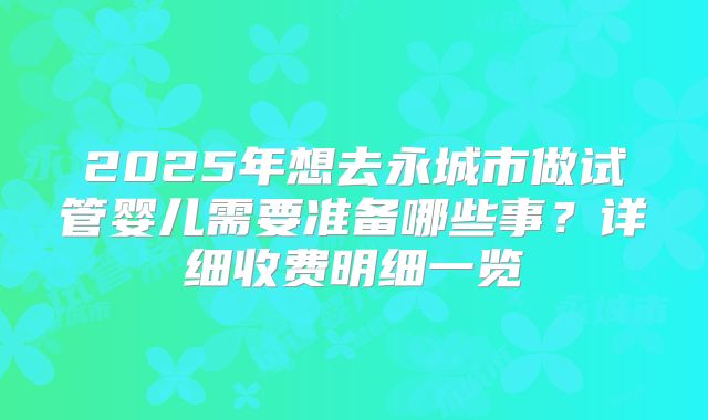 2025年想去永城市做试管婴儿需要准备哪些事?详细收费明细一览