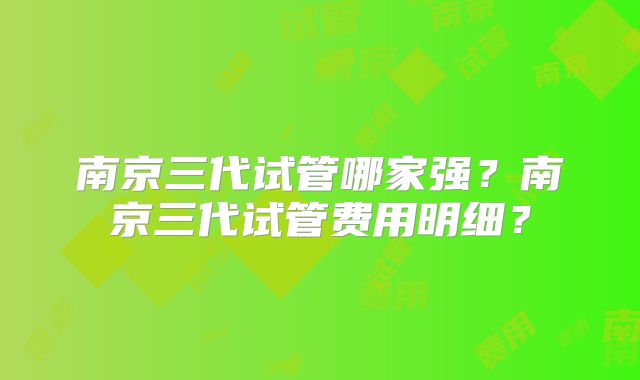 南京三代试管哪家强？南京三代试管费用明细？