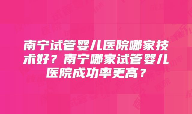 南宁试管婴儿医院哪家技术好?南宁哪家试管婴儿医院成功率更高?