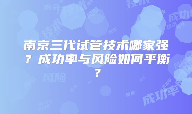 南京三代试管技术哪家强?成功率与风险如何平衡?