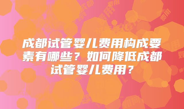 成都试管婴儿费用构成要素有哪些?如何降低成都试管婴儿费用?