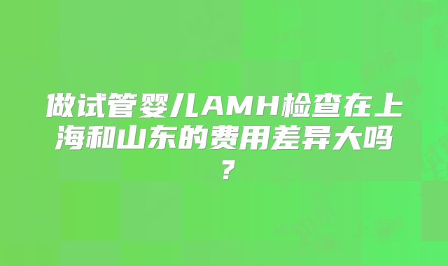 做试管婴儿AMH检查在上海和山东的费用差异大吗？