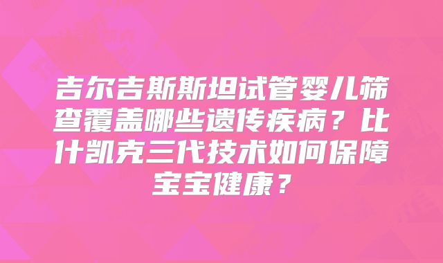 吉尔吉斯斯坦试管婴儿筛查覆盖哪些遗传疾病?比什凯克三代技术如何保障宝宝健康?