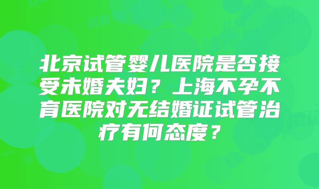 北京试管婴儿医院是否接受未婚夫妇？上海不孕不育医院对无结婚证试管治疗有何态度？