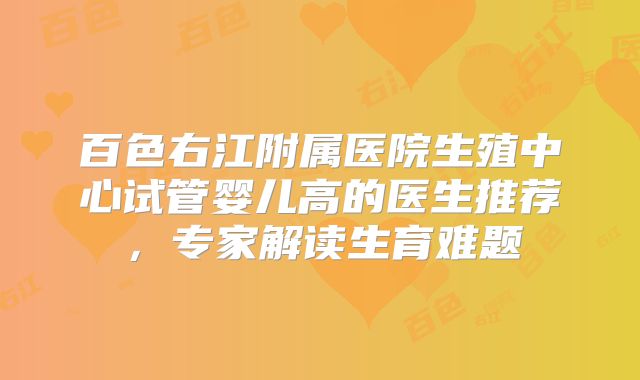 百色右江附属医院生殖中心试管婴儿高的医生推荐,专家解读生育难题
