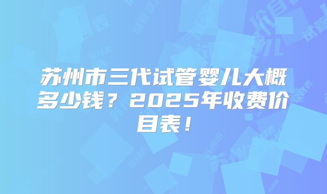 苏州市三代试管婴儿大概多少钱?2025年收费价目表!
