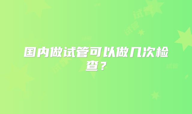 国内做试管可以做几次检查?