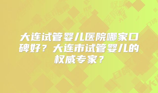 大连试管婴儿医院哪家口碑好?大连市试管婴儿的权威专家?