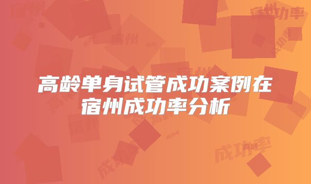 高龄单身试管成功案例在宿州成功率分析