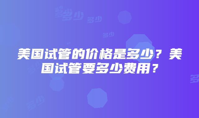 美国试管的价格是多少？美国试管要多少费用？