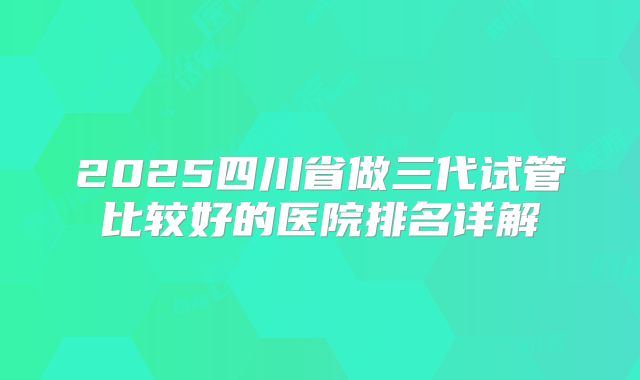2025四川省做三代试管比较好的医院排名详解