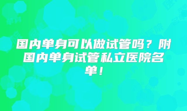 国内单身可以做试管吗?附国内单身试管私立医院名单!