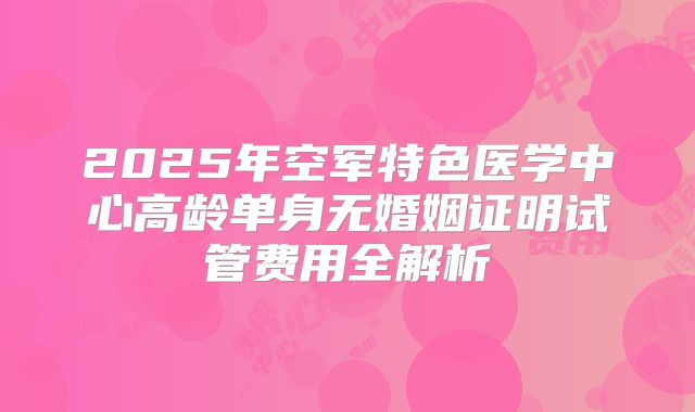 2025年空军特色医学中心高龄单身无婚姻证明试管费用全解析