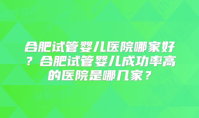 合肥试管婴儿医院哪家好?合肥试管婴儿成功率高的医院是哪几家?