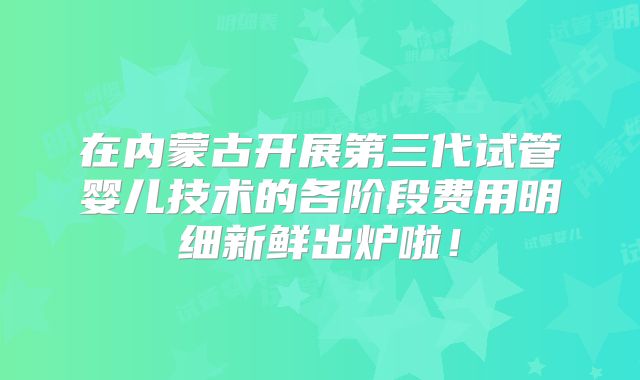 在内蒙古开展第三代试管婴儿技术的各阶段费用明细新鲜出炉啦！