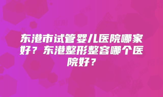 东港市试管婴儿医院哪家好?东港整形整容哪个医院好?