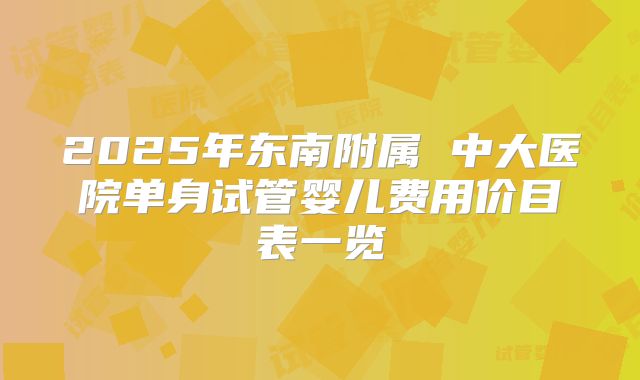 2025年东南附属 中大医院单身试管婴儿费用价目表一览