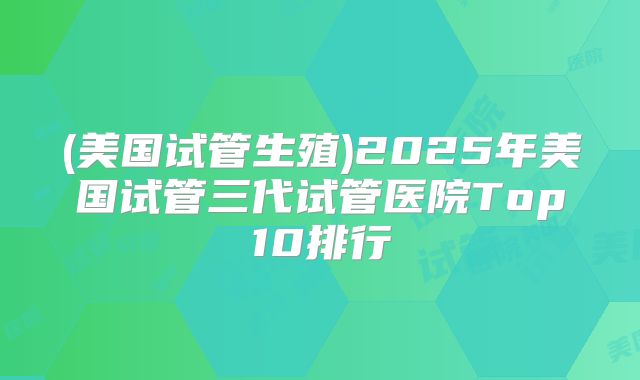 (美国试管生殖)2025年美国试管三代试管医院Top10排行