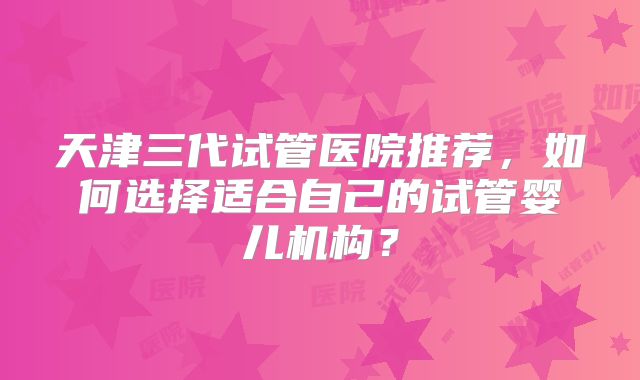 天津三代试管医院推荐，如何选择适合自己的试管婴儿机构？
