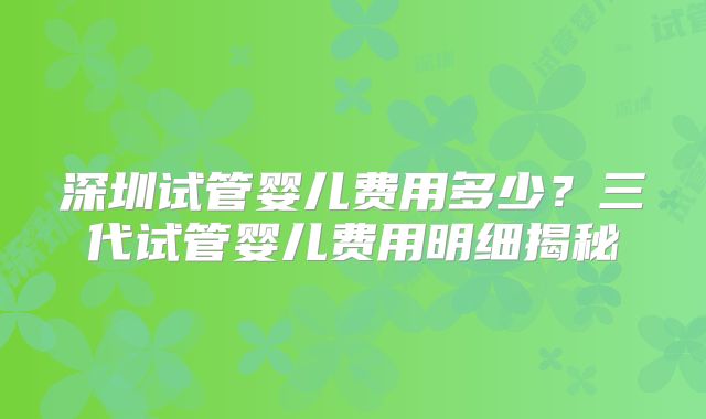 深圳试管婴儿费用多少？三代试管婴儿费用明细揭秘