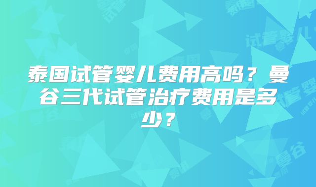 泰国试管婴儿费用高吗?曼谷三代试管治疗费用是多少?