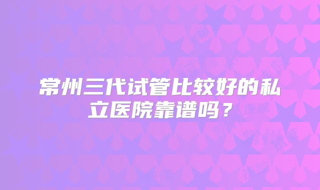 常州三代试管比较好的私立医院靠谱吗？