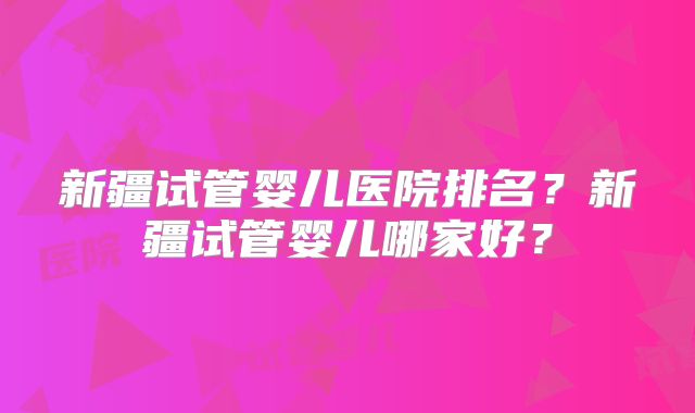 新疆试管婴儿医院排名？新疆试管婴儿哪家好？
