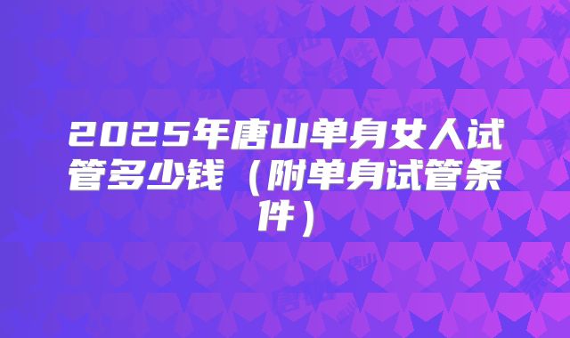 2025年唐山单身女人试管多少钱(附单身试管条件)